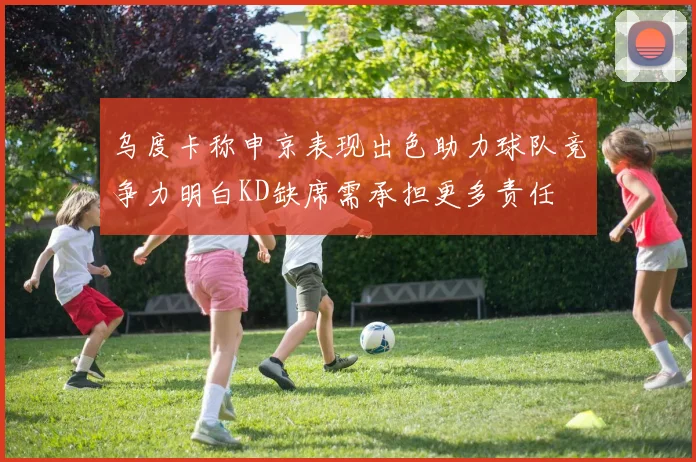 乌度卡称申京表现出色助力球队竞争力明白KD缺席需承担更多责任
