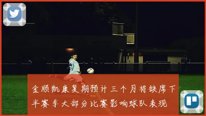 金顺凯康复期预计三个月将缺席下半赛季大部分比赛影响球队表现