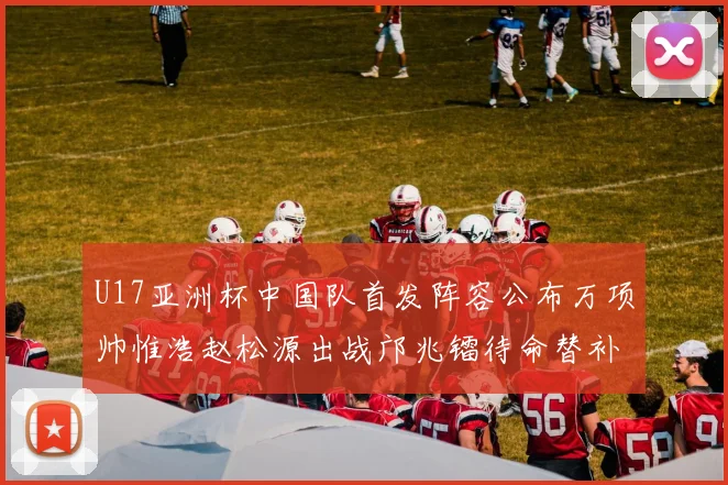 U17亚洲杯中国队首发阵容公布万项帅惟浩赵松源出战邝兆镭待命替补