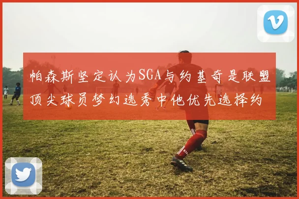 帕森斯坚定认为SGA与约基奇是联盟顶尖球员梦幻选秀中他优先选择约基奇