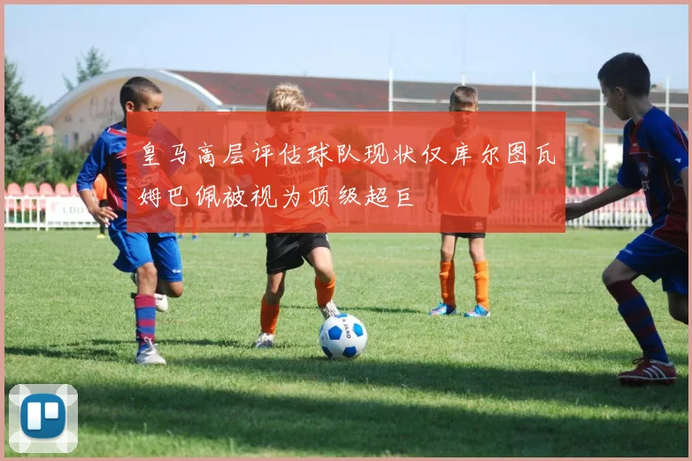 皇马高层评估球队现状仅库尔图瓦姆巴佩被视为顶级超巨