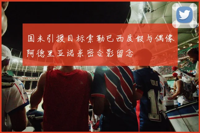 国米引援目标索勒巴西度假与偶像阿德里亚诺亲密合影留念