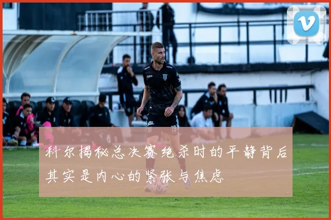 科尔揭秘总决赛绝杀时的平静背后其实是内心的紧张与焦虑