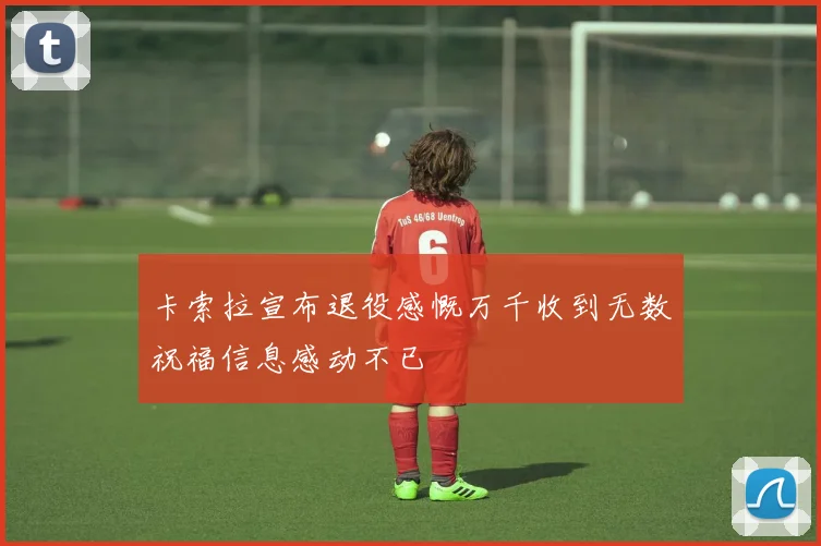 卡索拉宣布退役感慨万千收到无数祝福信息感动不已
