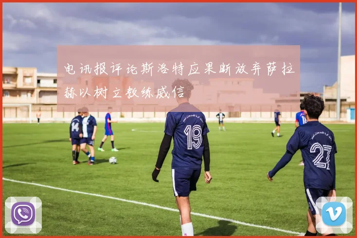 电讯报评论斯洛特应果断放弃萨拉赫以树立教练威信