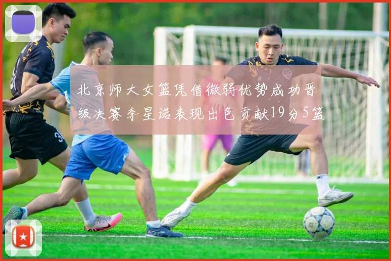 北京师大女篮凭借微弱优势成功晋级决赛李星诺表现出色贡献19分5篮板