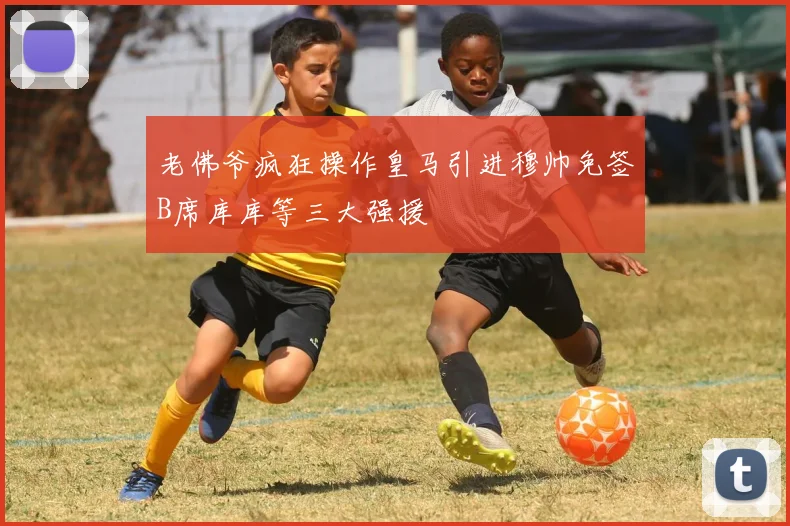 老佛爷疯狂操作皇马引进穆帅免签B席库库等三大强援