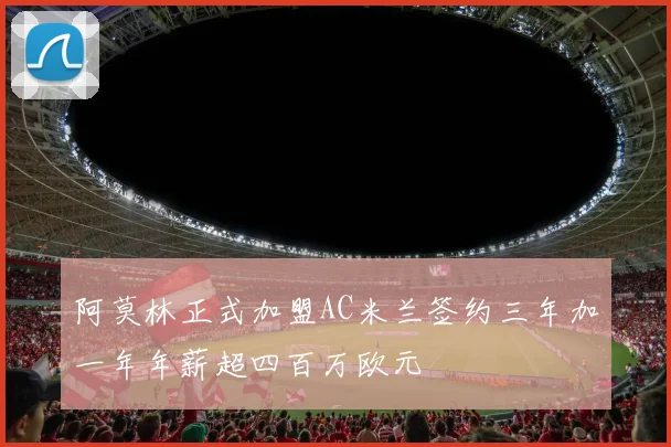 阿莫林正式加盟AC米兰签约三年加一年年薪超四百万欧元