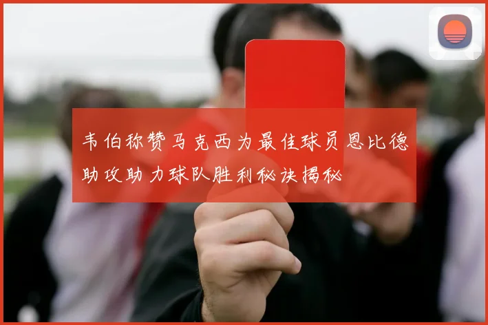 韦伯称赞马克西为最佳球员恩比德助攻助力球队胜利秘诀揭秘