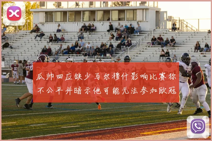 瓜帅回应缺少马尔穆什影响比赛称不公平并暗示他可能无法参加欧冠