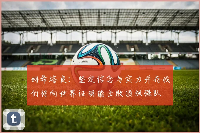 姆希塔良：坚定信念与实力并存我们将向世界证明能击败顶级强队