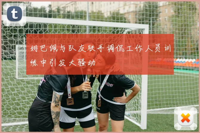 姆巴佩与队友联手调侃工作人员训练中引发大骚动