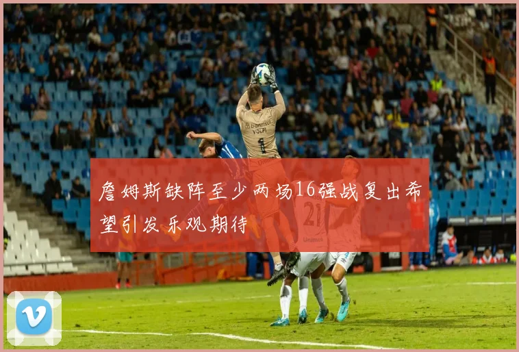 詹姆斯缺阵至少两场16强战复出希望引发乐观期待