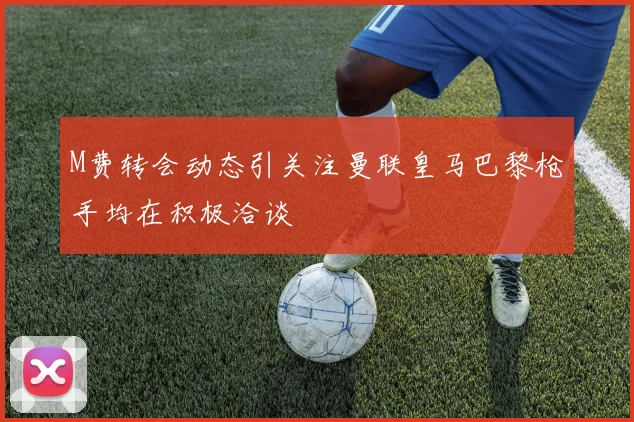 M费转会动态引关注曼联皇马巴黎枪手均在积极洽谈