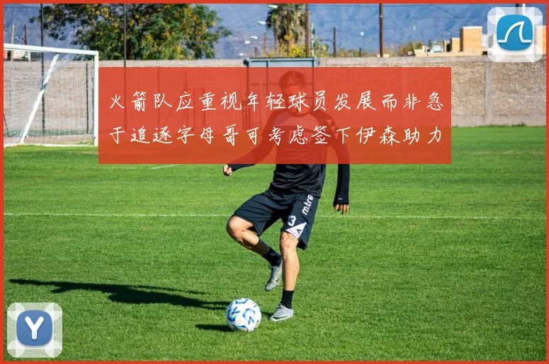 火箭队应重视年轻球员发展而非急于追逐字母哥可考虑签下伊森助力成长