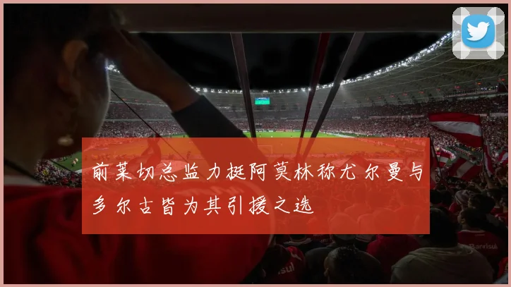 前莱切总监力挺阿莫林称尤尔曼与多尔古皆为其引援之选