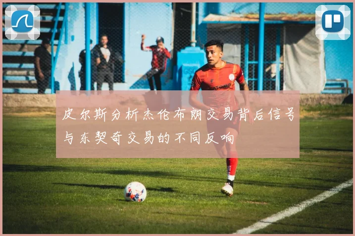 皮尔斯分析杰伦布朗交易背后信号与东契奇交易的不同反响