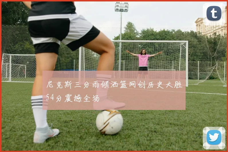 尼克斯三分雨倾洒篮网创历史大胜54分震撼全场