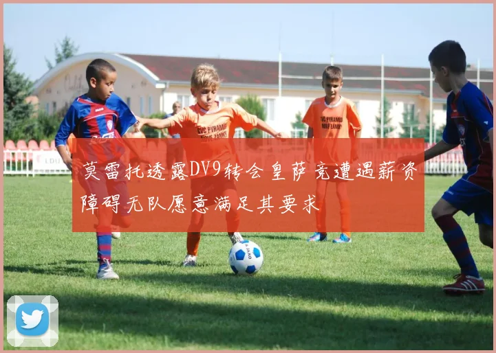 莫雷托透露DV9转会皇萨竞遭遇薪资障碍无队愿意满足其要求
