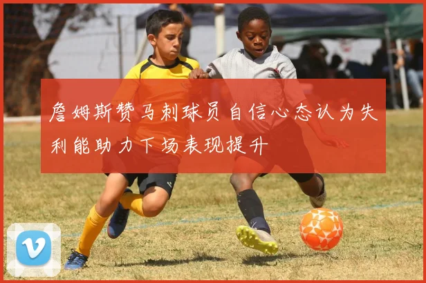 詹姆斯赞马刺球员自信心态认为失利能助力下场表现提升
