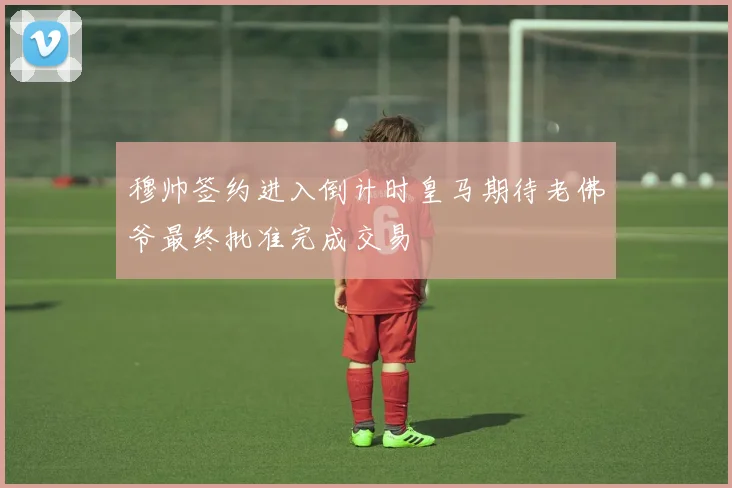 穆帅签约进入倒计时皇马期待老佛爷最终批准完成交易