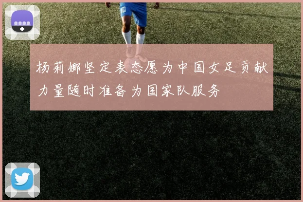杨莉娜坚定表态愿为中国女足贡献力量随时准备为国家队服务