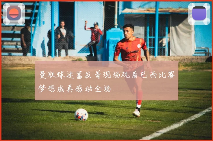 曼联球迷蓄发哥现场观看巴西比赛梦想成真感动全场