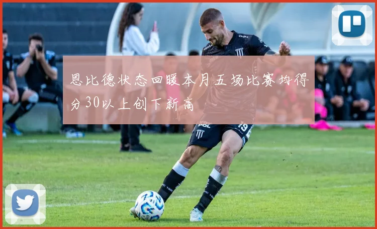 恩比德状态回暖本月五场比赛均得分30以上创下新高