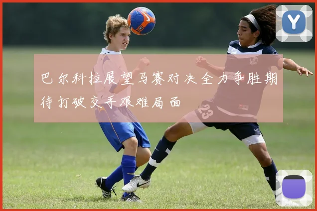 巴尔科拉展望马赛对决全力争胜期待打破交手艰难局面