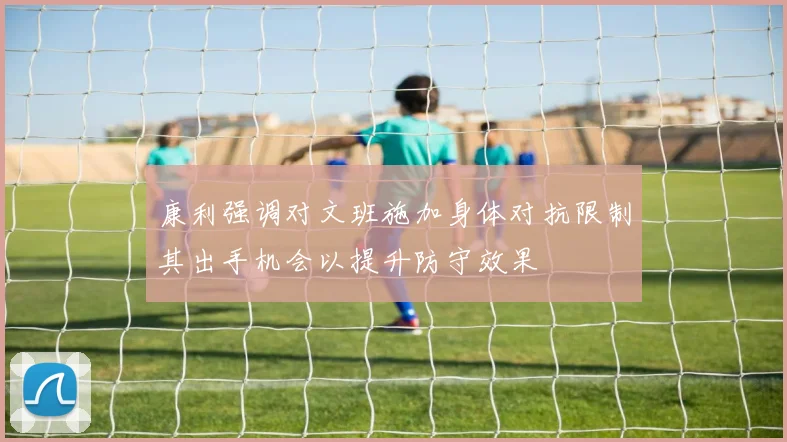 康利强调对文班施加身体对抗限制其出手机会以提升防守效果